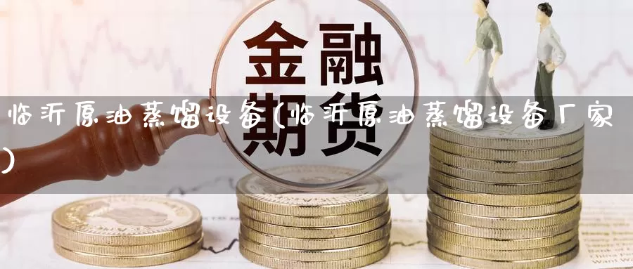临沂原油蒸馏设备(临沂原油蒸馏设备厂家)_https://www.wenchangxx.com_期货平台_第1张