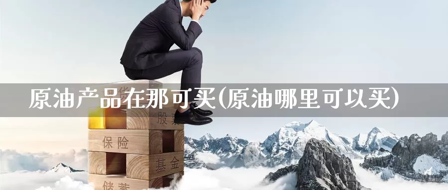 原油产品在那可买(原油哪里可以买)_https://www.wenchangxx.com_期货行情_第1张