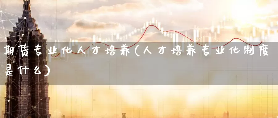 期货专业化人才培养(人才培养专业化制度是什么)_https://www.wenchangxx.com_期货平台_第1张