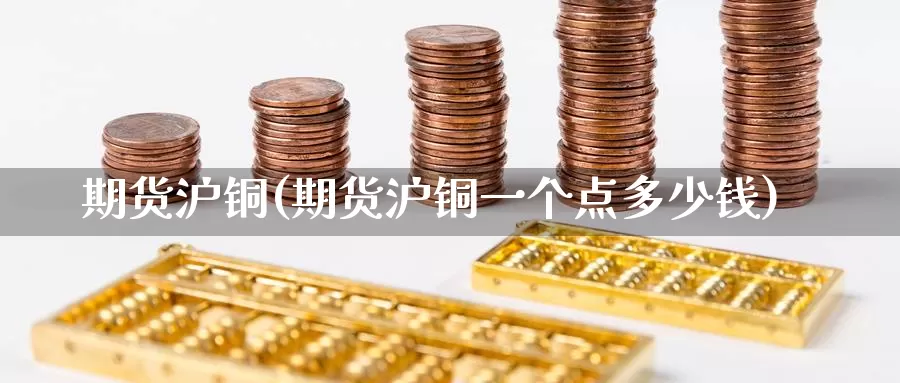 期货沪铜(期货沪铜一个点多少钱)_https://www.wenchangxx.com_国际期货_第1张