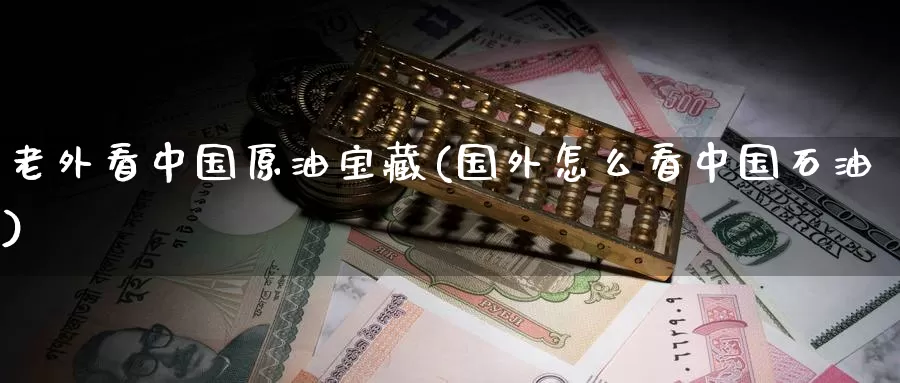 老外看中国原油宝藏(国外怎么看中国石油)_https://www.wenchangxx.com_期货行情_第1张