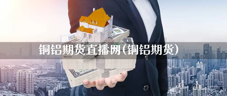 铜铝期货直播网(铜铝期货)_https://www.wenchangxx.com_国际期货_第1张