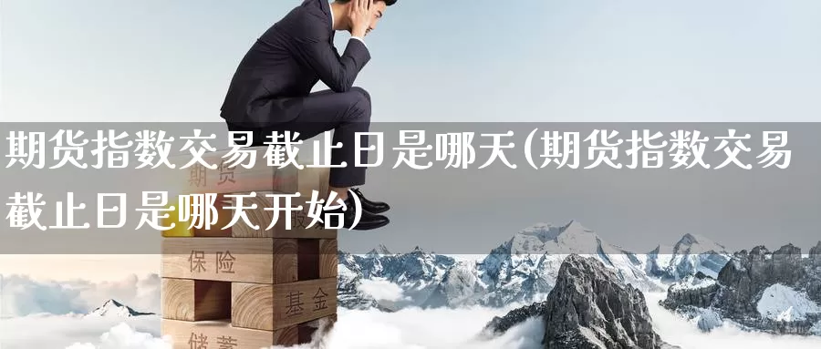 期货指数交易截止日是哪天(期货指数交易截止日是哪天开始)_https://www.wenchangxx.com_德指期货_第1张