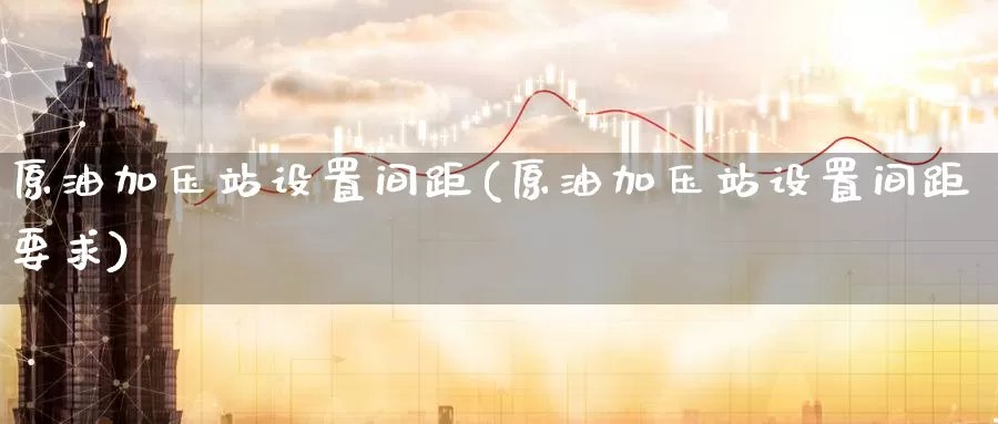 原油加压站设置间距(原油加压站设置间距要求)_德指期货_第1张_国际期货交易平台 原油加压站设置间距(原油加压站设置间距要求)_https://www.wenchangxx.com_德指期货_第1张