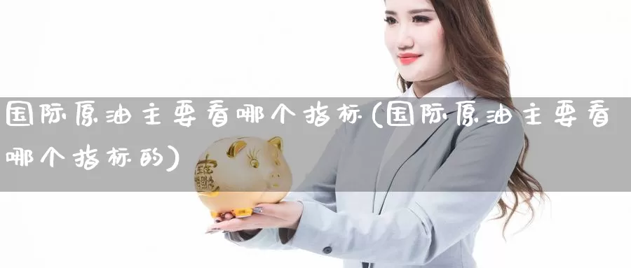 国际原油主要看哪个指标(国际原油主要看哪个指标的)_https://www.wenchangxx.com_期货平台_第1张