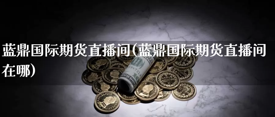 蓝鼎国际期货直播间(蓝鼎国际期货直播间在哪)_https://www.wenchangxx.com_期货行情_第1张