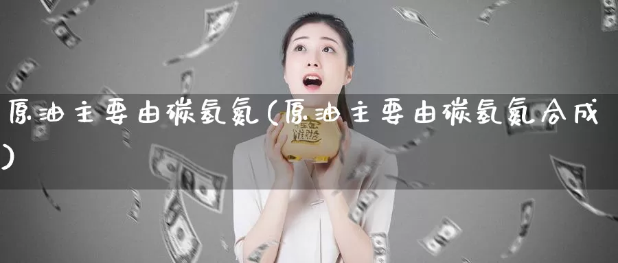 原油主要由碳氢氮(原油主要由碳氢氮合成)_https://www.wenchangxx.com_期货平台_第1张