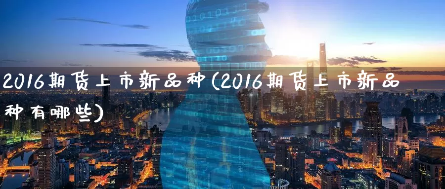 2016期货上市新品种(2016期货上市新品种有哪些)_https://www.wenchangxx.com_期货行情_第1张