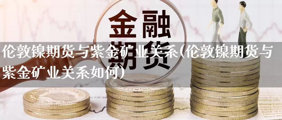 伦敦镍期货与紫金矿业关系(伦敦镍期货与紫金矿业关系如何)_https://www.wenchangxx.com_期货行情_第1张