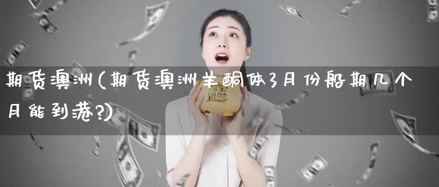 期货澳洲(期货澳洲羊酮体3月份船期几个月能到港?)_https://www.wenchangxx.com_国际期货_第1张