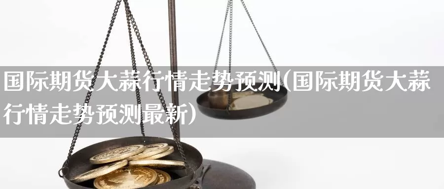 国际期货大蒜行情走势预测(国际期货大蒜行情走势预测最新)_https://www.wenchangxx.com_国际期货_第1张