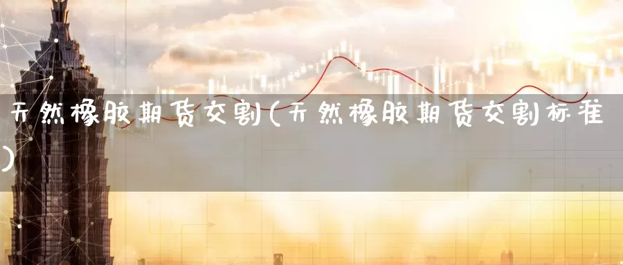天然橡胶期货交割(天然橡胶期货交割标准)_https://www.wenchangxx.com_期货行情_第1张