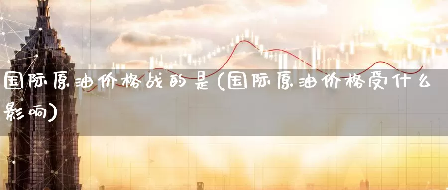 国际原油价格战的是(国际原油价格受什么影响)_德指期货_第1张_国际期货交易平台 国际原油价格战的是(国际原油价格受什么影响)_https://www.wenchangxx.com_德指期货_第1张