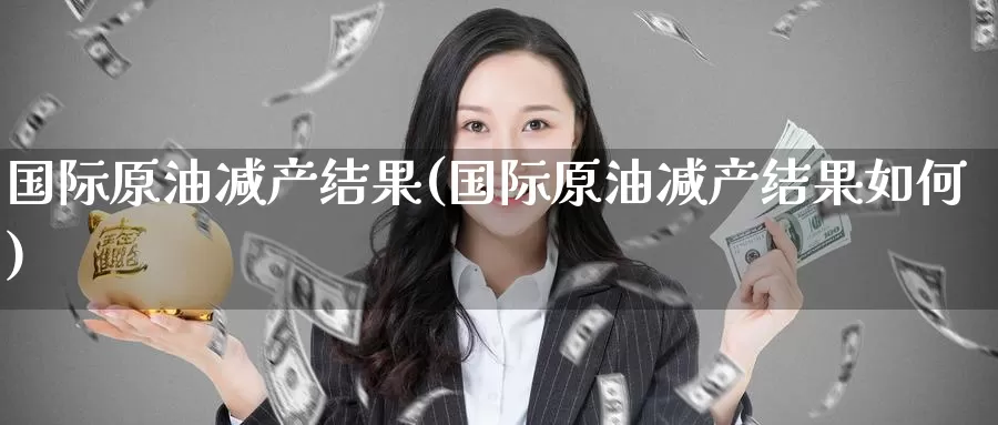 国际原油减产结果(国际原油减产结果如何)_https://www.wenchangxx.com_国际期货_第1张