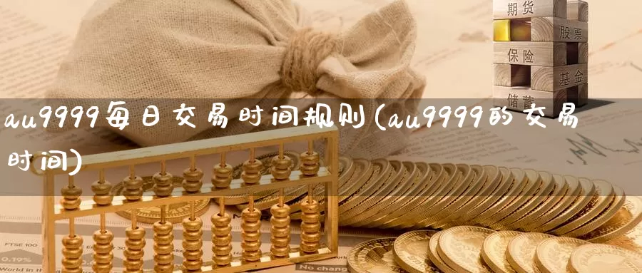 au9999每日交易时间规则(au9999的交易时间)_https://www.wenchangxx.com_国际期货_第1张