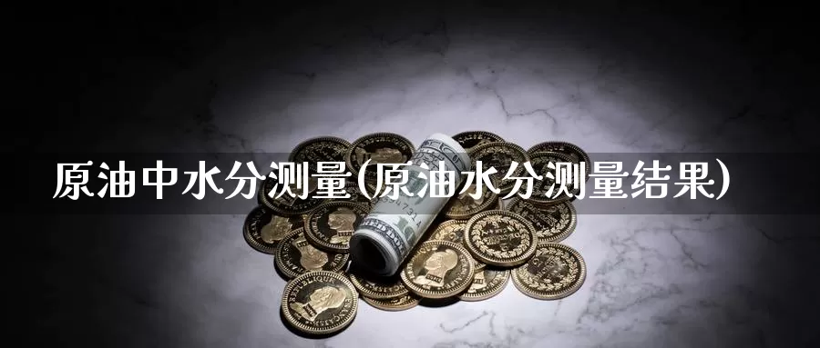 原油中水分测量(原油水分测量结果)_国际期货_第1张_国际期货交易平台 原油中水分测量(原油水分测量结果)_https://www.wenchangxx.com_国际期货_第1张