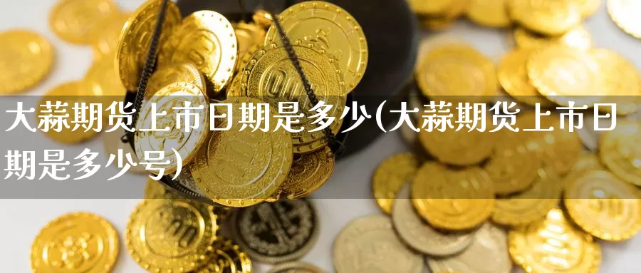 大蒜期货上市日期是多少(大蒜期货上市日期是多少号)_https://www.wenchangxx.com_德指期货_第1张