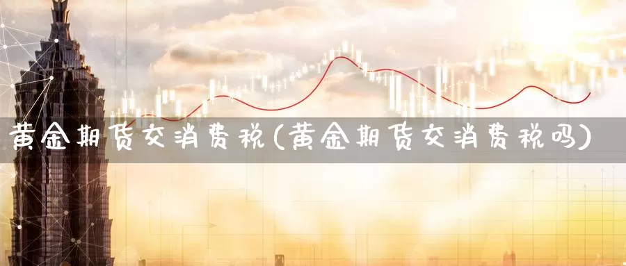 黄金期货交消费税(黄金期货交消费税吗)_https://www.wenchangxx.com_国际期货_第1张