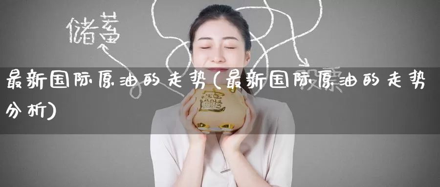 最新国际原油的走势(最新国际原油的走势分析)_https://www.wenchangxx.com_国际期货_第1张