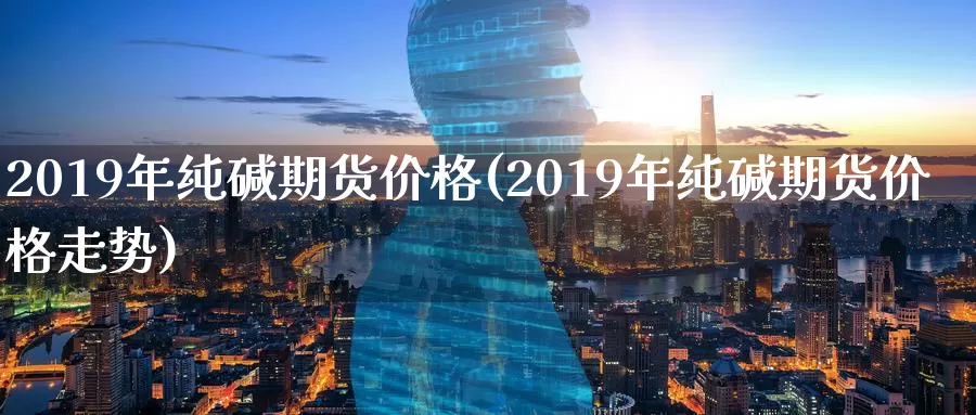 2019年纯碱期货价格(2019年纯碱期货价格走势)_https://www.wenchangxx.com_国际期货_第1张