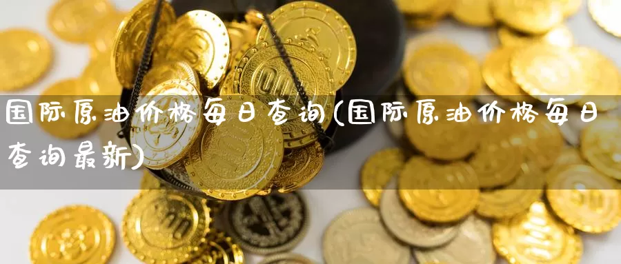 国际原油价格每日查询(国际原油价格每日查询最新)_https://www.wenchangxx.com_国际期货_第1张