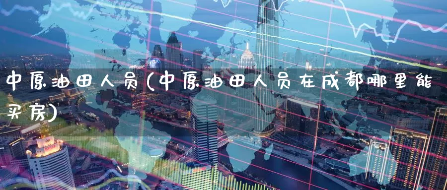 中原油田人员(中原油田人员在成都哪里能买房)_https://www.wenchangxx.com_期货行情_第1张