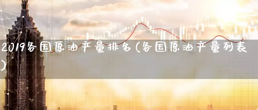 2019各国原油产量排名(各国原油产量列表)_https://www.wenchangxx.com_国际期货_第1张