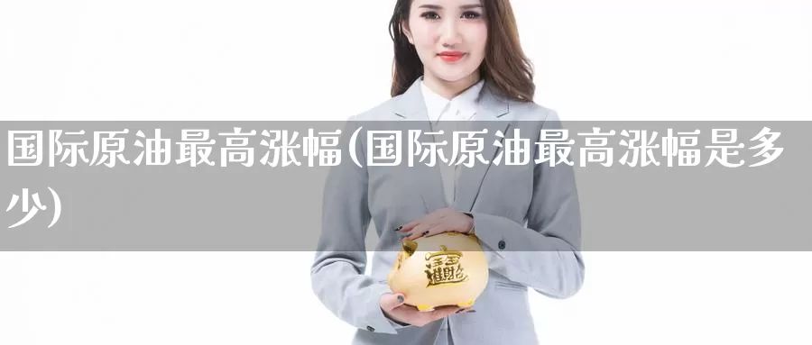 国际原油最高涨幅(国际原油最高涨幅是多少)_https://www.wenchangxx.com_期货行情_第1张