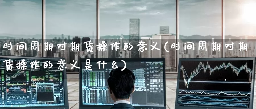 时间周期对期货操作的意义(时间周期对期货操作的意义是什么)_德指期货_第1张_国际期货交易平台 时间周期对期货操作的意义(时间周期对期货操作的意义是什么)_https://www.wenchangxx.com_德指期货_第1张