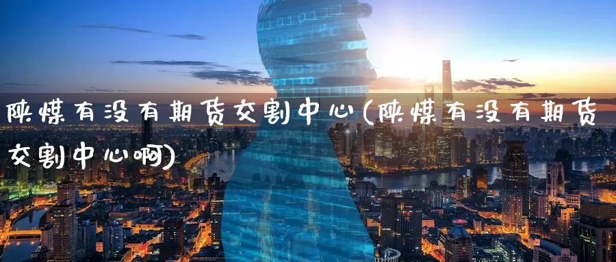 陕煤有没有期货交割中心(陕煤有没有期货交割中心啊)_https://www.wenchangxx.com_期货行情_第1张