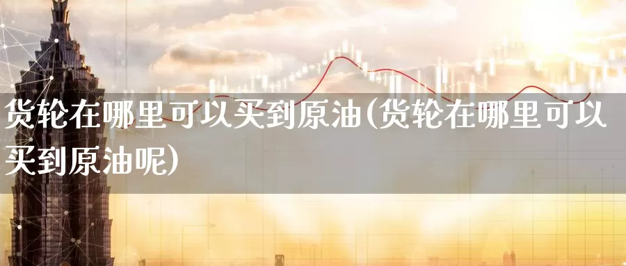货轮在哪里可以买到原油(货轮在哪里可以买到原油呢)_https://www.wenchangxx.com_期货平台_第1张