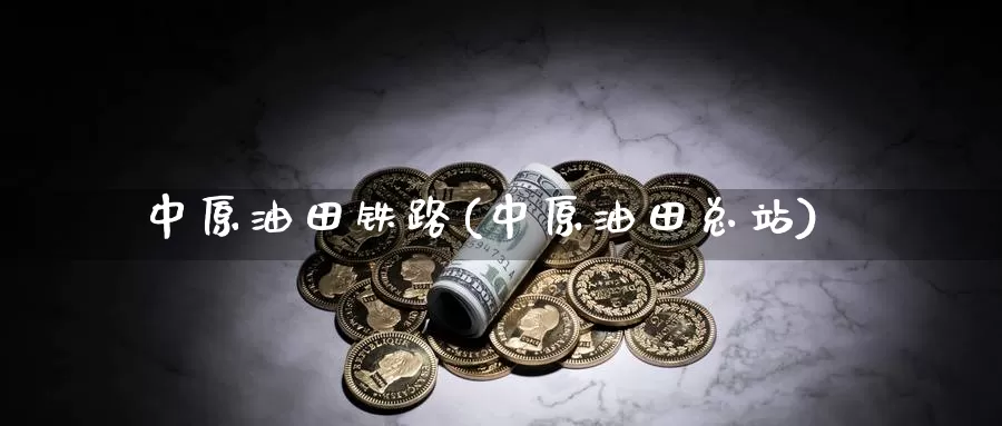 中原油田铁路(中原油田总站)_https://www.wenchangxx.com_国际期货_第1张
