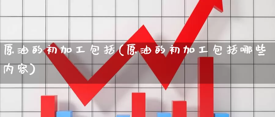 原油的初加工包括(原油的初加工包括哪些内容)_https://www.wenchangxx.com_期货平台_第1张