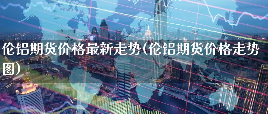 伦铝期货价格最新走势(伦铝期货价格走势图)_https://www.wenchangxx.com_国际期货_第1张