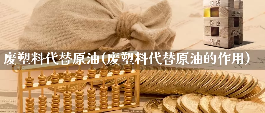 废塑料代替原油(废塑料代替原油的作用)_https://www.wenchangxx.com_期货行情_第1张