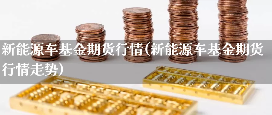 新能源车基金期货行情(新能源车基金期货行情走势)_https://www.wenchangxx.com_期货平台_第1张