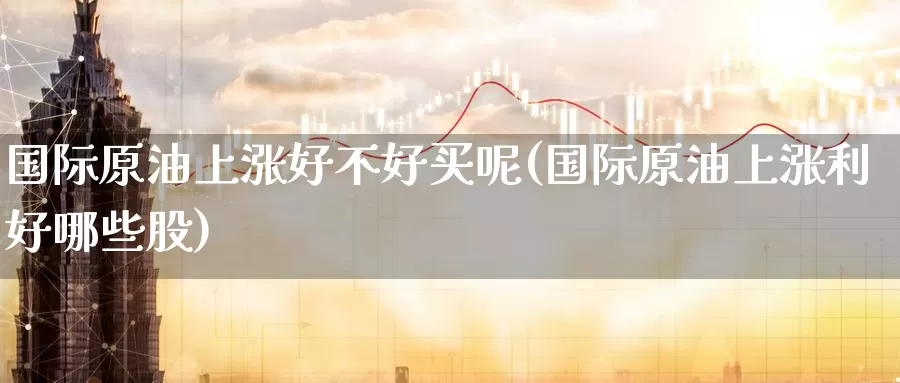 国际原油上涨好不好买呢(国际原油上涨利好哪些股)_https://www.wenchangxx.com_德指期货_第1张