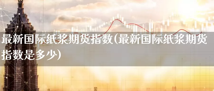 最新国际纸浆期货指数(最新国际纸浆期货指数是多少)_国际期货_第1张_国际期货交易平台 最新国际纸浆期货指数(最新国际纸浆期货指数是多少)_https://www.wenchangxx.com_国际期货_第1张