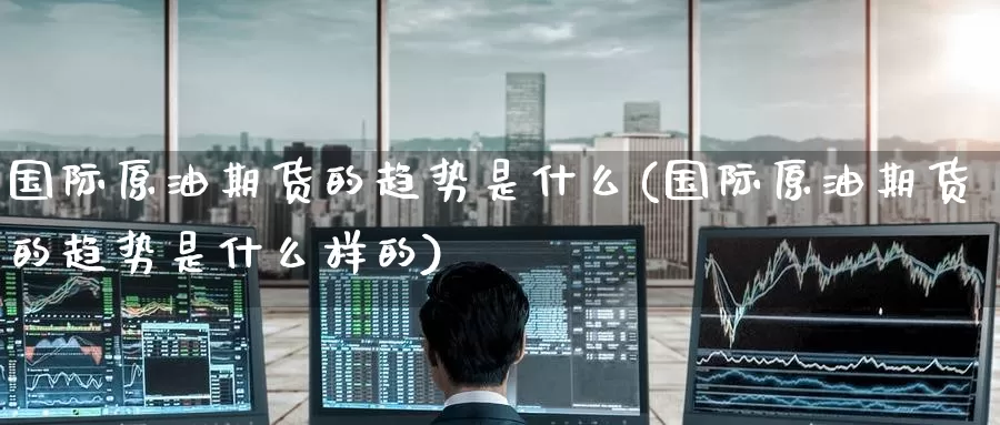 国际原油期货的趋势是什么(国际原油期货的趋势是什么样的)_https://www.wenchangxx.com_期货行情_第1张