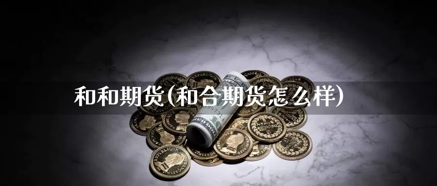 和和期货(和合期货怎么样)_期货平台_第1张_国际期货交易平台 和和期货(和合期货怎么样)_https://www.wenchangxx.com_期货平台_第1张