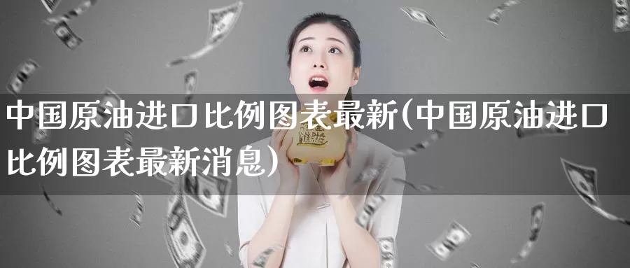 中国原油进口比例图表最新(中国原油进口比例图表最新消息)_https://www.wenchangxx.com_德指期货_第1张