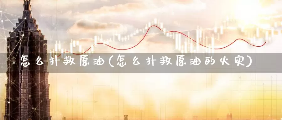 怎么扑救原油(怎么扑救原油的火灾)_期货平台_第1张_国际期货交易平台 怎么扑救原油(怎么扑救原油的火灾)_https://www.wenchangxx.com_期货平台_第1张