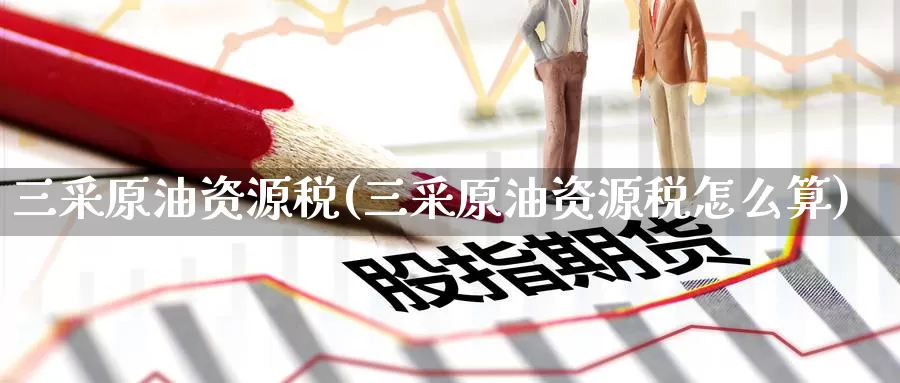 三采原油资源税(三采原油资源税怎么算)_https://www.wenchangxx.com_国际期货_第1张