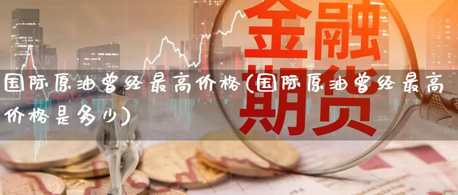 国际原油曾经最高价格(国际原油曾经最高价格是多少)_https://www.wenchangxx.com_国际期货_第1张