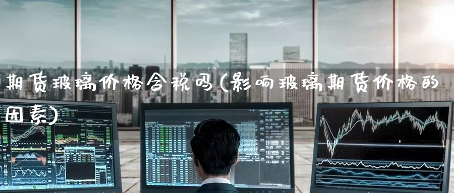 期货玻璃价格含税吗(影响玻璃期货价格的因素)_国际期货_第1张_国际期货交易平台 期货玻璃价格含税吗(影响玻璃期货价格的因素)_https://www.wenchangxx.com_国际期货_第1张