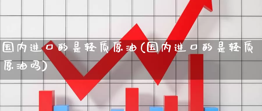 国内进口的是轻质原油(国内进口的是轻质原油吗)_https://www.wenchangxx.com_期货行情_第1张