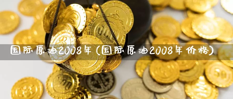 国际原油2008年(国际原油2008年价格)_https://www.wenchangxx.com_国际期货_第1张
