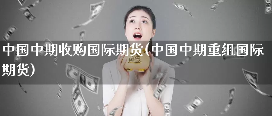 中国中期收购国际期货(中国中期重组国际期货)_https://www.wenchangxx.com_期货行情_第1张