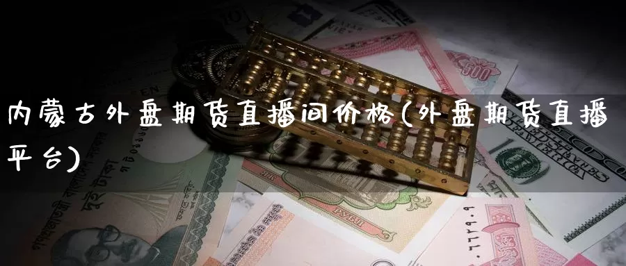 内蒙古外盘期货直播间价格(外盘期货直播平台)_https://www.wenchangxx.com_国际期货_第1张