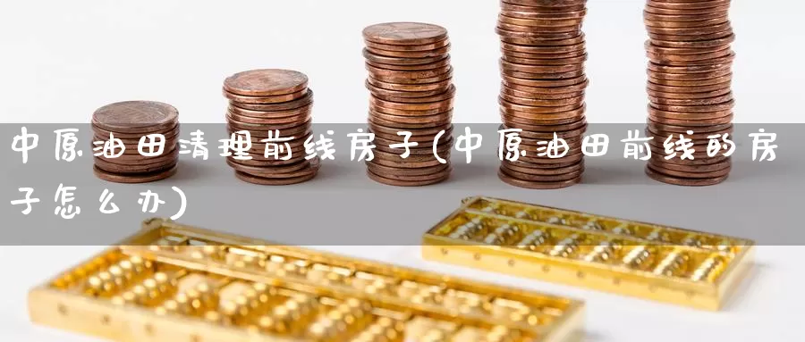 中原油田清理前线房子(中原油田前线的房子怎么办)_https://www.wenchangxx.com_期货平台_第1张